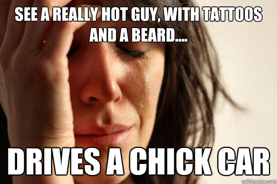 See a really hot guy, with tattoos and a beard.... Drives a chick car  First World Problems