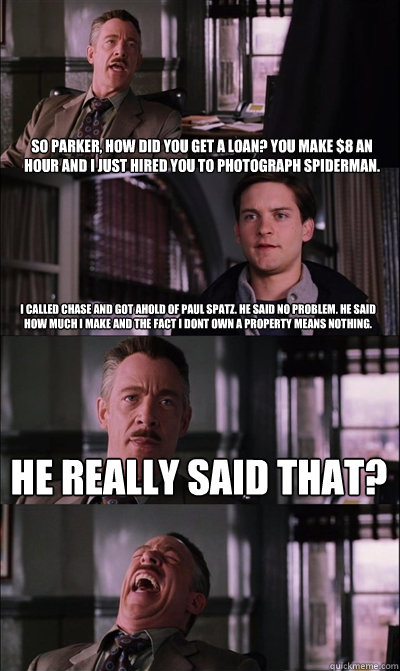 So Parker, how did you get a loan? You make $8 an hour and I just hired you to photograph Spiderman. I called Chase and got ahold of Paul Spatz. He said no problem. He said how much I make and the fact I dont own a property means nothing. He really said t - So Parker, how did you get a loan? You make $8 an hour and I just hired you to photograph Spiderman. I called Chase and got ahold of Paul Spatz. He said no problem. He said how much I make and the fact I dont own a property means nothing. He really said t  JJ Jameson