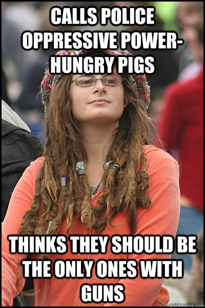 Calls police oppressive power-hungry pigs Thinks they should be the only ones with guns  College Liberal