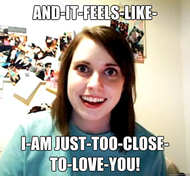 AND-IT-FEELS-LIKE- I-AM JUST-TOO-CLOSE-
TO-LOVE-YOU!   Overly Attached Girlfriend