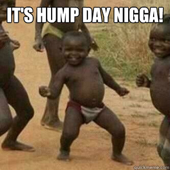 It's Hump Day Nigga!
   Its friday niggas