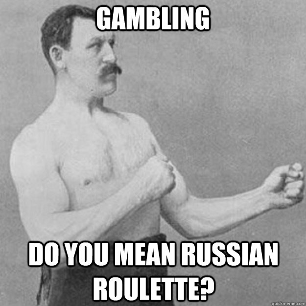 Gambling do you mean Russian roulette?  overly manly man