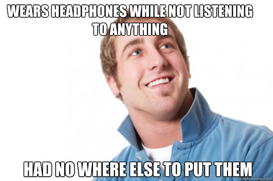 Wears Headphones while not listening to anything had no where else to put them  Misunderstood Douchebag