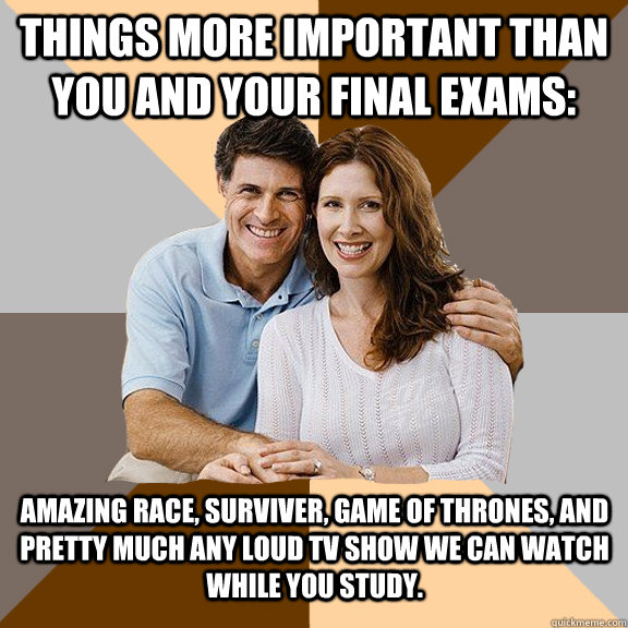 Things more important than you and your Final Exams: Amazing Race, Surviver, Game of Thrones, and pretty much any loud TV show we can watch while you study.  Scumbag Parents