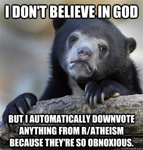 I don't believe in god but I automatically downvote anything from r/atheism because they're so obnoxious.  Confession Bear