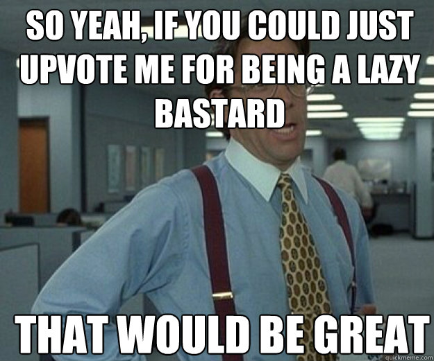 So yeah, if you could just upvote me for being a lazy bastard THAT WOULD BE GREAT - So yeah, if you could just upvote me for being a lazy bastard THAT WOULD BE GREAT  that would be great