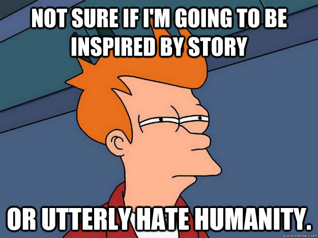 Not sure if I'm going to be inspired by story Or utterly hate humanity. - Not sure if I'm going to be inspired by story Or utterly hate humanity.  Skeptical fry