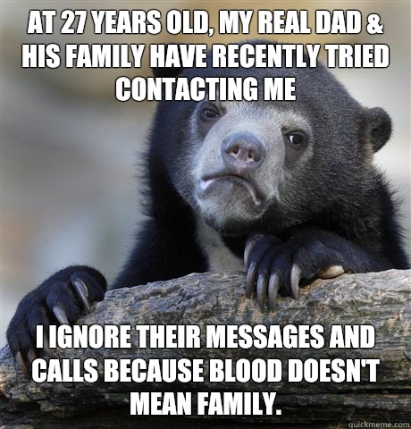 At 27 years old, my real dad & his family have recently tried contacting me I ignore their messages and calls because blood doesn't mean family.   Confession Bear