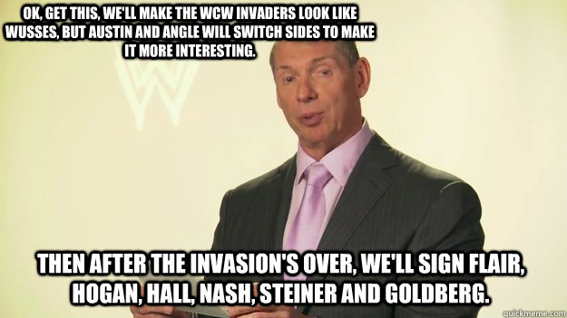 ok, get this, we'll make the wcw invaders look like wusses, but austin and angle will switch sides to make it more interesting. then after the invasion's over, we'll sign flair, hogan, hall, nash, steiner and goldberg.   Vince McMahon WWE