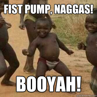 Fist Pump, Naggas! Booyah!  Its friday niggas