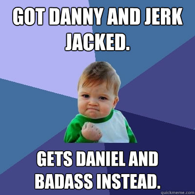 Got Danny and jerk jacked. Gets Daniel and badass INSTEAD.  Success Kid