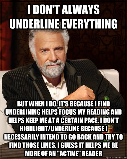 I don't always underline everything but when I do, it's because I find underlining helps focus my reading and helps keep me at a certain pace. I don't highlight/underline because I necessarily intend to go back and try to find those lines. I guess it help  The Most Interesting Man In The World