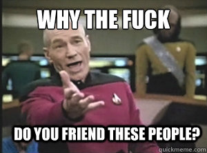 why the fuck do you friend these people?  Annoyed Picard