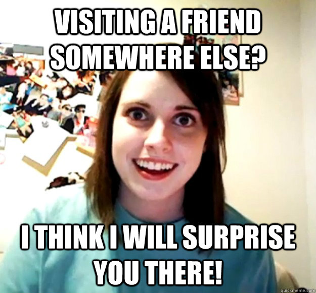 Visiting a friend somewhere else? I think i will surprise you there!  Overly Attached Girlfriend