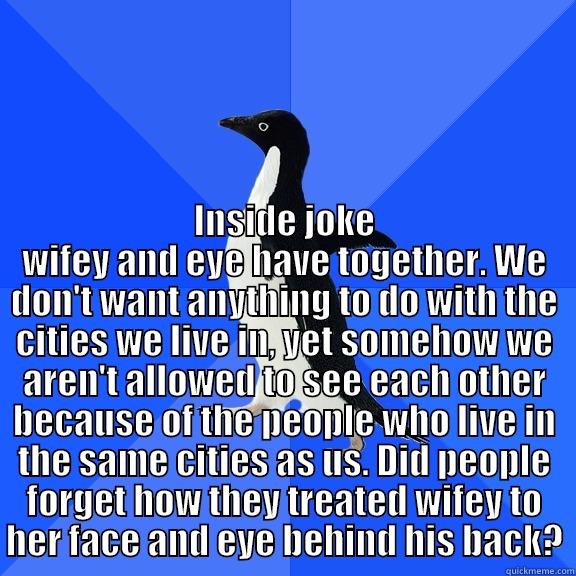 INSIDE JOKE WIFEY AND EYE HAVE TOGETHER. WE DON'T WANT ANYTHING TO DO WITH THE CITIES WE LIVE IN, YET SOMEHOW WE AREN'T ALLOWED TO SEE EACH OTHER BECAUSE OF THE PEOPLE WHO LIVE IN THE SAME CITIES AS US. DID PEOPLE FORGET HOW THEY TREATED WIFEY TO HER FACE Socially Awkward Penguin