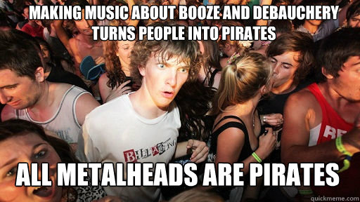 Making music about booze and debauchery turns people into pirates All metalheads are pirates  Sudden Clarity Clarence