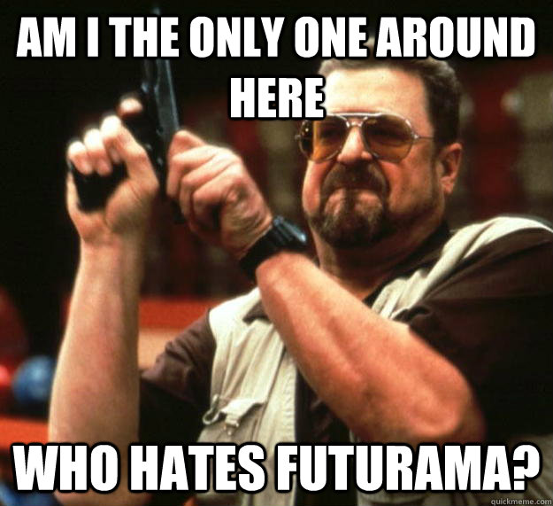 am I the only one around here who hates futurama?  Angry Walter