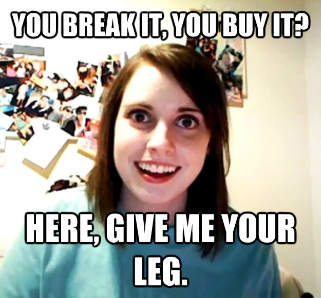 YOU BREAK IT, YOU BUY IT? HERE, GIVE ME YOUR LEG.  Overly Attached Girlfriend