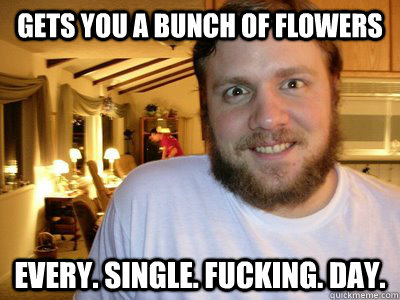 gets you a bunch of flowers every. single. fucking. day.   Overly Attached Boyfriend