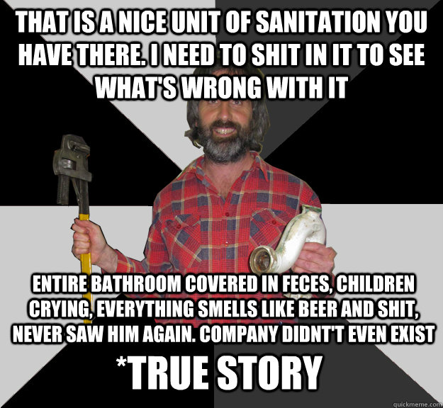 that is a nice unit of sanitation you have there. i need to shit in it to see what's wrong with it entire bathroom covered in feces, children crying, everything smells like beer and shit, never saw him again. company didnt't even exist *true story  