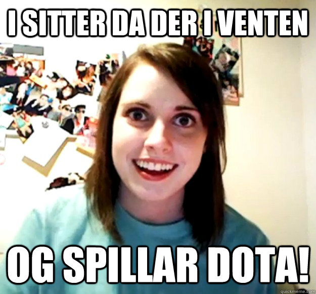 I sitter da der i venten og spillar dota!  Overly Attached Girlfriend
