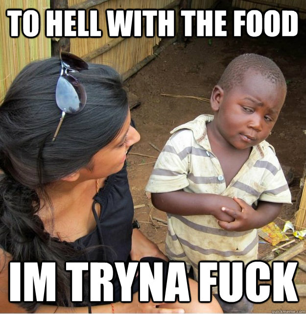 to hell with the food im tryna fuck  Skeptical Third World Kid