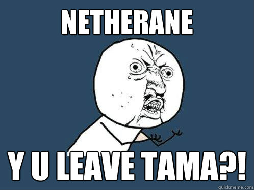Netherane y u Leave TAMA?!  Y U No