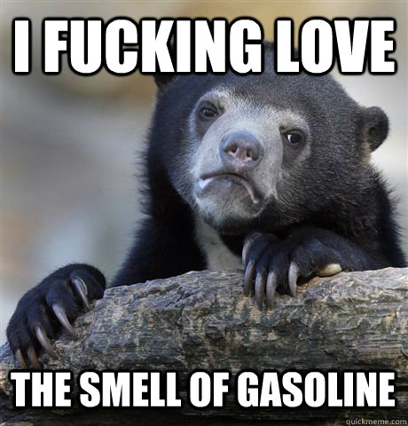 I FUCKING LOVE THE SMELL OF GASOLINE  Confession Bear
