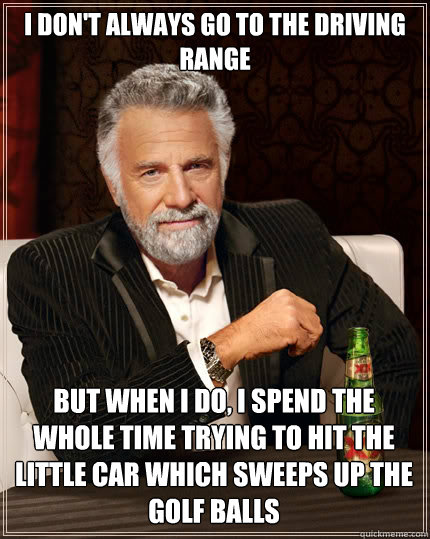 I don't always go to the driving range But when I do, I spend the whole time trying to hit the little car which sweeps up the golf balls  The Most Interesting Man In The World