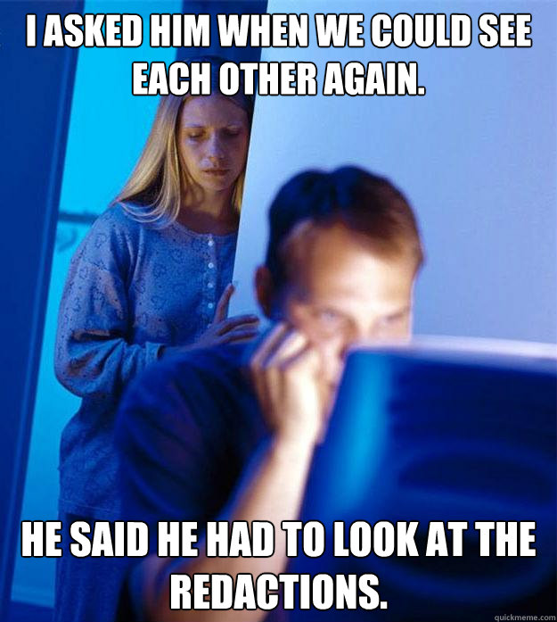 I asked him when we could see each other again. he said he had to look at the redactions.  Redditors Wife