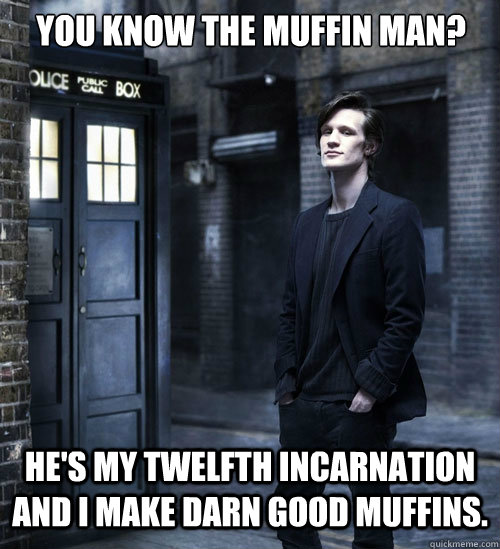You know the Muffin Man?  He's my twelfth incarnation and I make darn good muffins. - You know the Muffin Man?  He's my twelfth incarnation and I make darn good muffins.  Cocky Doctor Who