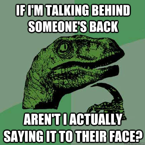if i'm talking behind someone's back aren't i actually saying it to their face? - if i'm talking behind someone's back aren't i actually saying it to their face?  Philosoraptor