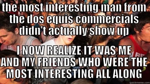 THE MOST INTERESTING MAN FROM THE DOS EQUIS COMMERCIALS DIDN'T ACTUALLY SHOW UP I NOW REALIZE IT WAS ME AND MY FRIENDS WHO WERE THE MOST INTERESTING ALL ALONG Sudden Clarity Clarence