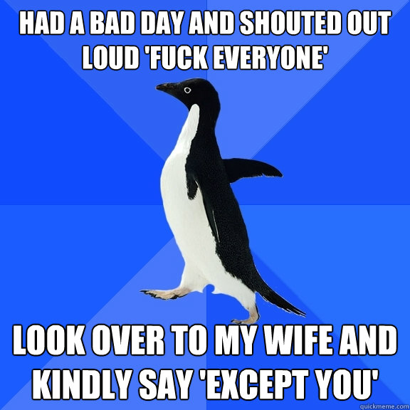 had a bad day and shouted out loud 'fuck everyone' look over to my wife and kindly say 'except you'  Socially Awkward Penguin