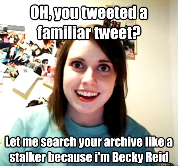OH, you tweeted a familiar tweet? Let me search your archive like a stalker because i'm Becky Reid  Overly Attached Girlfriend