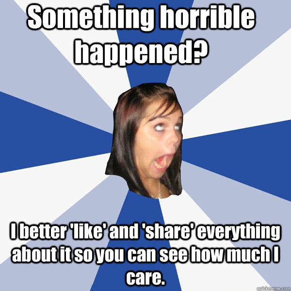 Something horrible happened? I better 'like' and 'share' everything about it so you can see how much I care. - Something horrible happened? I better 'like' and 'share' everything about it so you can see how much I care.  Annoying Facebook Girl