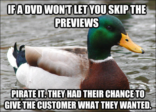 IF A DVD WON'T LET YOU SKIP THE PREVIEWS PIRATE IT. THEY HAD THEIR CHANCE TO GIVE THE CUSTOMER WHAT THEY WANTED.  Actual Advice Mallard