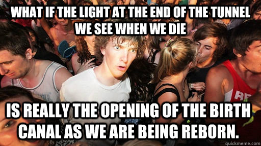 What if the light at the end of the tunnel we see when we die Is really the opening of the birth canal as we are being reborn.  Sudden Clarity Clarence