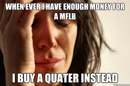 When ever I have enough money for a MFLB I buy a quater instead  First World Problems
