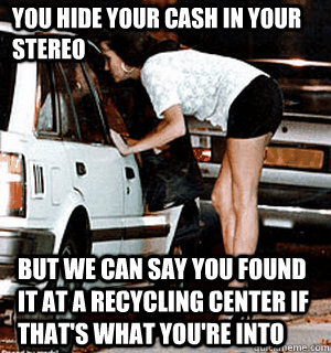You hide your cash in your stereo But we can say you found it at a recycling center if that's what you're into  Karma Whore