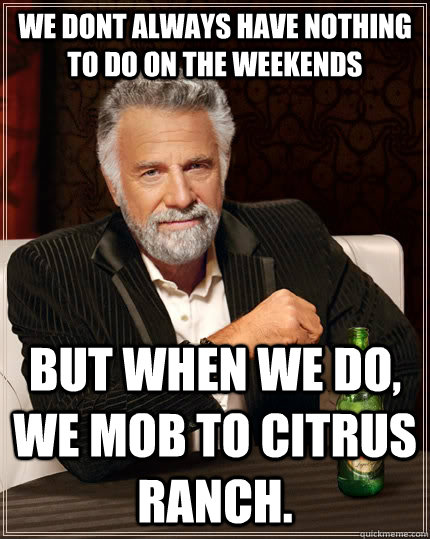 We dont always have nothing to do on the weekends but when we do, we mob to citrus ranch.  The Most Interesting Man In The World