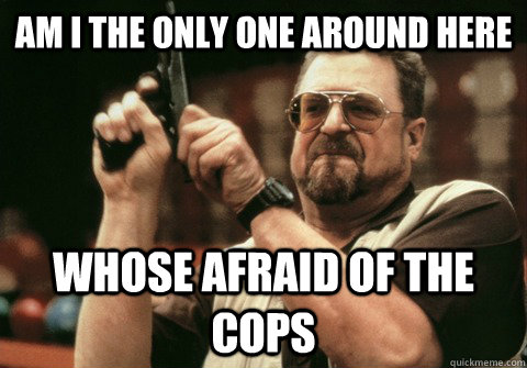 Am I the only one around here Whose afraid of the cops - Am I the only one around here Whose afraid of the cops  Am I the only one