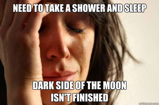 Need to take a shower and sleep Dark side of the moon
isn't finished  First World Problems
