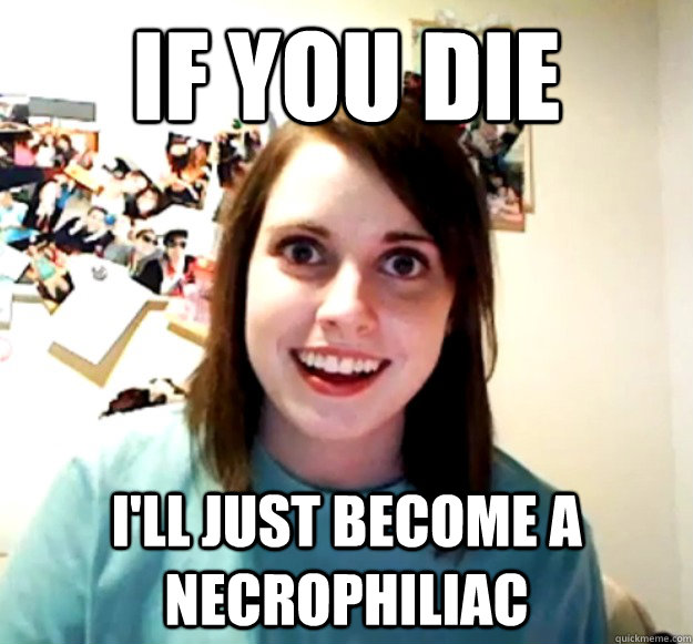 if you die i'll just become a necrophiliac  Overly Attached Girlfriend
