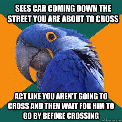 Sees car coming down the street you are about to cross act like you aren't going to cross and then wait for him to go by before crossing  