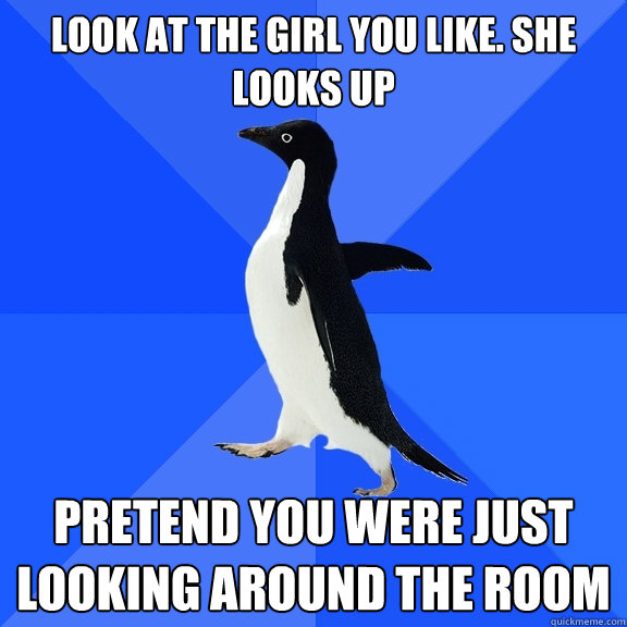 look at the girl you like. she looks up pretend you were just looking around the room  Socially Awkward Penguin
