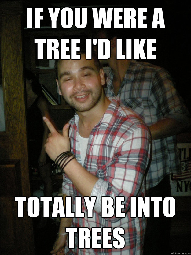 If you were a tree I'd like totally be into trees  Drunk Pete