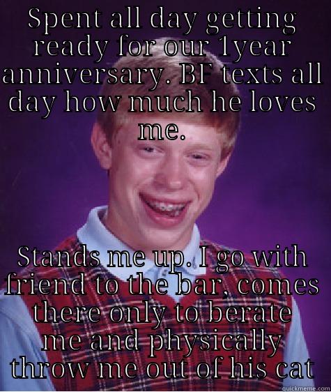 SPENT ALL DAY GETTING READY FOR OUR 1YEAR ANNIVERSARY. BF TEXTS ALL DAY HOW MUCH HE LOVES ME. STANDS ME UP. I GO WITH FRIEND TO THE BAR, COMES THERE ONLY TO BERATE ME AND PHYSICALLY THROW ME OUT OF HIS CAT Bad Luck Brian