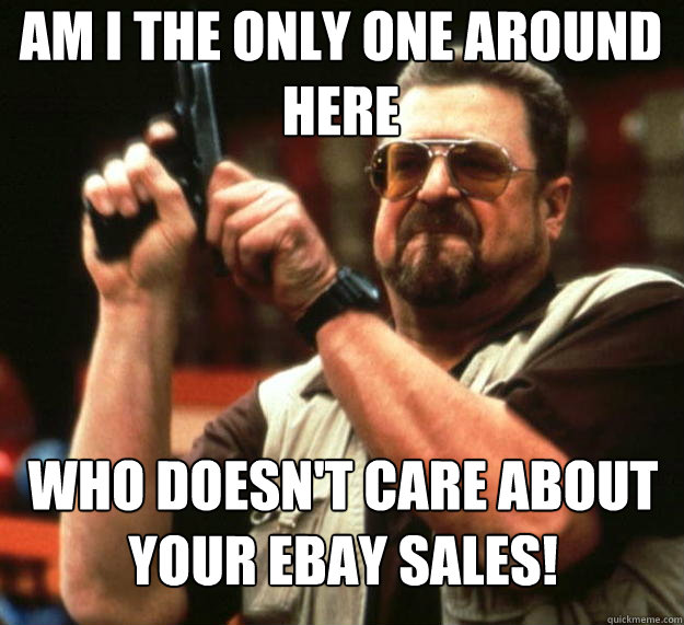 am I the only one around here Who doesn't care about your ebay sales!  Angry Walter