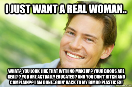 I just want a real woman.. what? you look like that with no makeup? Your boobs are REAL?? You are actually EDUCATED? and you don't bitch and complain?? I am DONE...goin' back to my bimbo plastic ex!  Men Logic